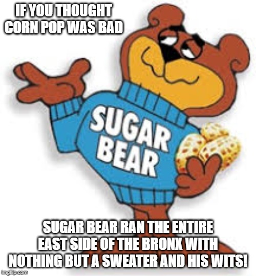 Sugar bear | IF YOU THOUGHT CORN POP WAS BAD; SUGAR BEAR RAN THE ENTIRE EAST SIDE OF THE BRONX WITH NOTHING BUT A SWEATER AND HIS WITS! | image tagged in sugar rush | made w/ Imgflip meme maker