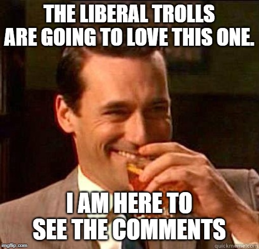 Laughing Don Draper | THE LIBERAL TROLLS ARE GOING TO LOVE THIS ONE. I AM HERE TO SEE THE COMMENTS | image tagged in laughing don draper | made w/ Imgflip meme maker