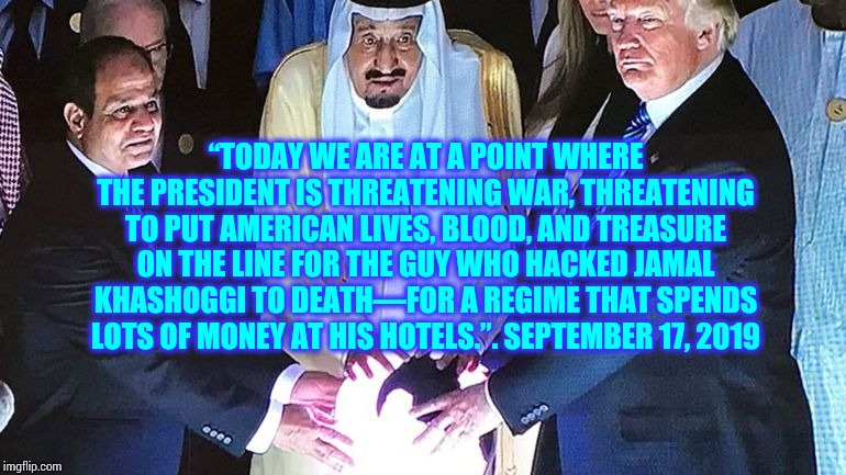 Trump Saudi Orb | “TODAY WE ARE AT A POINT WHERE THE PRESIDENT IS THREATENING WAR, THREATENING TO PUT AMERICAN LIVES, BLOOD, AND TREASURE ON THE LINE FOR THE GUY WHO HACKED JAMAL KHASHOGGI TO DEATH—FOR A REGIME THAT SPENDS LOTS OF MONEY AT HIS HOTELS.”. SEPTEMBER 17, 2019 | image tagged in trump saudi orb | made w/ Imgflip meme maker