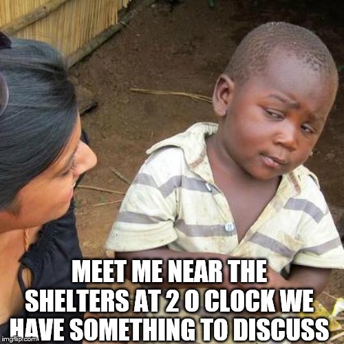 Third World Skeptical Kid | MEET ME NEAR THE SHELTERS AT 2 O CLOCK WE HAVE SOMETHING TO DISCUSS | image tagged in memes,third world skeptical kid | made w/ Imgflip meme maker