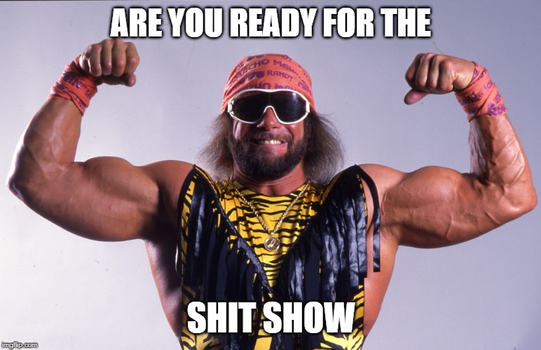 Are your ready for...
THE SHIT SHOW!?
Like, "the gun show" in Macho Man's voice....it sounds epic in my head....OH YEAH! | ARE YOU READY FOR THE; SHIT SHOW | image tagged in macho man randy savage,shitshow | made w/ Imgflip meme maker