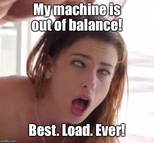 orgasm | My machine is out of balance! Best. Load. Ever! | image tagged in orgasm | made w/ Imgflip meme maker