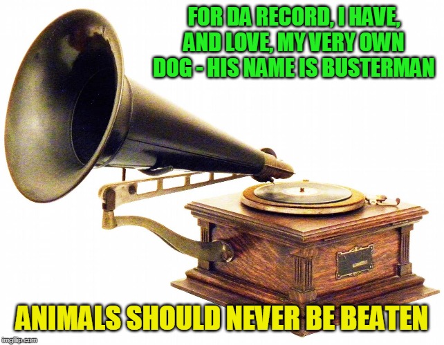 old record player | FOR DA RECORD, I HAVE, AND LOVE, MY VERY OWN DOG - HIS NAME IS BUSTERMAN ANIMALS SHOULD NEVER BE BEATEN | image tagged in old record player | made w/ Imgflip meme maker