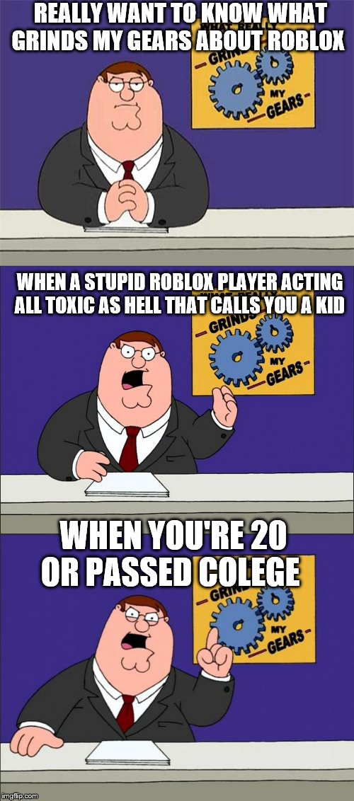 toxic roblox assholes | REALLY WANT TO KNOW WHAT GRINDS MY GEARS ABOUT ROBLOX; WHEN A STUPID ROBLOX PLAYER ACTING ALL TOXIC AS HELL THAT CALLS YOU A KID; WHEN YOU'RE 20 OR PASSED COLEGE | image tagged in peter griffin - grind my gears,peter griffin grind gears,peter griffin grind my gears mad hi-rez,toxic,roblox,roblox triggered | made w/ Imgflip meme maker