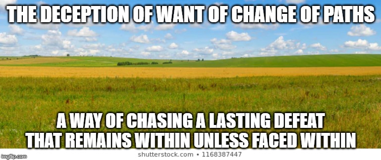 Decption OF Want Running From Within | THE DECEPTION OF WANT OF CHANGE OF PATHS; A WAY OF CHASING A LASTING DEFEAT THAT REMAINS WITHIN UNLESS FACED WITHIN | image tagged in deception,what do we want,desire,dealwithit,internet,existence | made w/ Imgflip meme maker