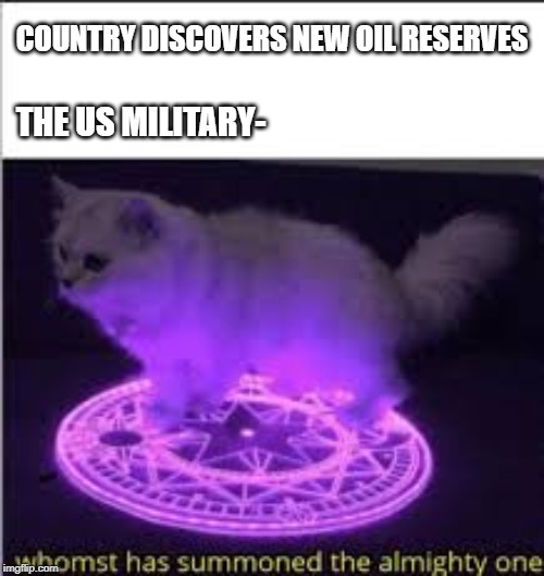 Whomst has Summoned the almighty one | COUNTRY DISCOVERS NEW OIL RESERVES; THE US MILITARY- | image tagged in whomst has summoned the almighty one | made w/ Imgflip meme maker
