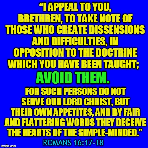 “I APPEAL TO YOU, BRETHREN, TO TAKE NOTE OF THOSE WHO CREATE DISSENSIONS AND DIFFICULTIES, IN OPPOSITION TO THE DOCTRINE WHICH YOU HAVE BEEN TAUGHT;; AVOID THEM. FOR SUCH PERSONS DO NOT SERVE OUR LORD CHRIST, BUT THEIR OWN APPETITES, AND BY FAIR AND FLATTERING WORDS THEY DECEIVE THE HEARTS OF THE SIMPLE-MINDED.”; ROMANS‬ ‭16:17-18‬ ‭ | made w/ Imgflip meme maker