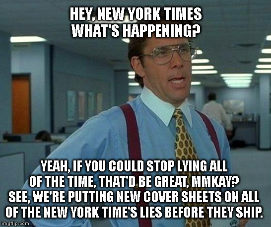 That Would Be Great Meme | HEY, NEW YORK TIMES
WHAT'S HAPPENING? YEAH, IF YOU COULD STOP LYING ALL
OF THE TIME, THAT'D BE GREAT, MMKAY?
SEE, WE'RE PUTTING NEW COVER SHEETS ON ALL
OF THE NEW YORK TIME'S LIES BEFORE THEY SHIP. | image tagged in memes,that would be great | made w/ Imgflip meme maker