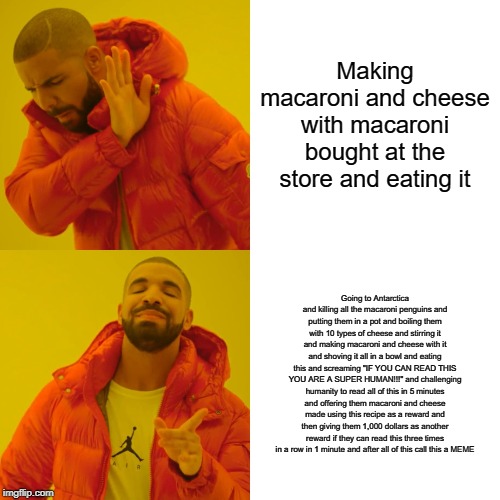 Drake Hotline Bling Meme | Making macaroni and cheese with macaroni bought at the store and eating it; Going to Antarctica and killing all the macaroni penguins and putting them in a pot and boiling them with 10 types of cheese and stirring it and making macaroni and cheese with it and shoving it all in a bowl and eating this and screaming "IF YOU CAN READ THIS YOU ARE A SUPER HUMAN!!!" and challenging humanity to read all of this in 5 minutes and offering them macaroni and cheese made using this recipe as a reward and then giving them 1,000 dollars as another reward if they can read this three times in a row in 1 minute and after all of this call this a MEME | image tagged in memes,drake hotline bling | made w/ Imgflip meme maker