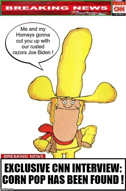 The Elusive Corn Pop has been found | Me and my Homeys gonna cut you up with our rusted razors Joe Biden ! EXCLUSIVE CNN INTERVIEW:
CORN POP HAS BEEN FOUND ! | image tagged in joe biden,corn pop | made w/ Imgflip meme maker
