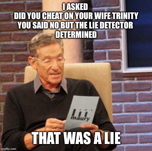 Maury Lie Detector Meme | I ASKED 
DID YOU CHEAT ON YOUR WIFE TRINITY
YOU SAID NO BUT THE LIE DETECTOR 
DETERMINED; THAT WAS A LIE | image tagged in memes,maury lie detector | made w/ Imgflip meme maker