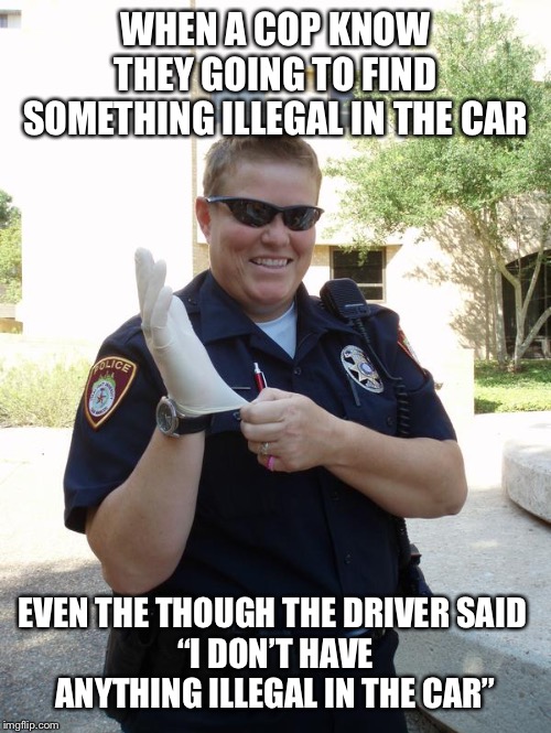 Cop with Rubber Glove | WHEN A COP KNOW THEY GOING TO FIND SOMETHING ILLEGAL IN THE CAR; EVEN THE THOUGH THE DRIVER SAID 
“I DON’T HAVE ANYTHING ILLEGAL IN THE CAR” | image tagged in cop with rubber glove | made w/ Imgflip meme maker