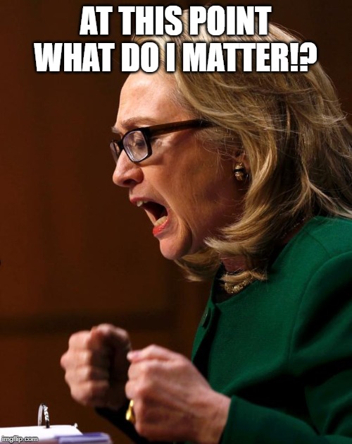 Hillary benghazi hearing Libya war crimes do it again | AT THIS POINT WHAT DO I MATTER!? | image tagged in hillary benghazi hearing libya war crimes do it again | made w/ Imgflip meme maker