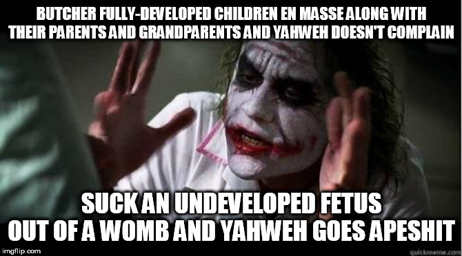 Double Standards much? | BUTCHER FULLY-DEVELOPED CHILDREN EN MASSE ALONG WITH THEIR PARENTS AND GRANDPARENTS AND YAHWEH DOESN'T COMPLAIN; SUCK AN UNDEVELOPED FETUS OUT OF A WOMB AND YAHWEH GOES APESHIT | image tagged in no one bats an eye,bible,yahweh,genocide,abortion,abrahamic religions | made w/ Imgflip meme maker