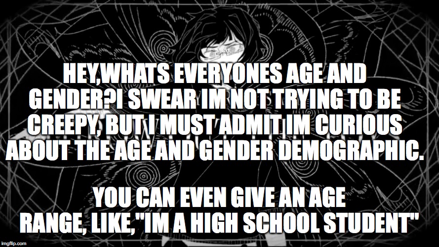 HEY,WHATS EVERYONES AGE AND GENDER?I SWEAR IM NOT TRYING TO BE CREEPY, BUT I MUST ADMIT IM CURIOUS ABOUT THE AGE AND GENDER DEMOGRAPHIC. YOU CAN EVEN GIVE AN AGE RANGE, LIKE,"IM A HIGH SCHOOL STUDENT" | made w/ Imgflip meme maker