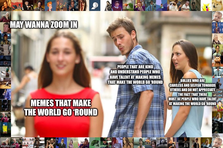 MEMES THAT MAKE THE WORLD GO ‘ROUND PEOPLE THAT ARE KIND AND UNDERSTAND PEOPLE WHO HAVE TALENT AT MAKING MEMES THAT MAKE THE WORLD GO ‘ROUND | image tagged in memes,distracted boyfriend | made w/ Imgflip meme maker