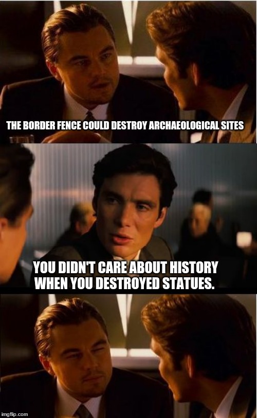 Hypocrites need not whine | THE BORDER FENCE COULD DESTROY ARCHAEOLOGICAL SITES; YOU DIDN'T CARE ABOUT HISTORY WHEN YOU DESTROYED STATUES. | image tagged in memes,build the wall,secure our border,maga,trump 2020,trump president for life | made w/ Imgflip meme maker