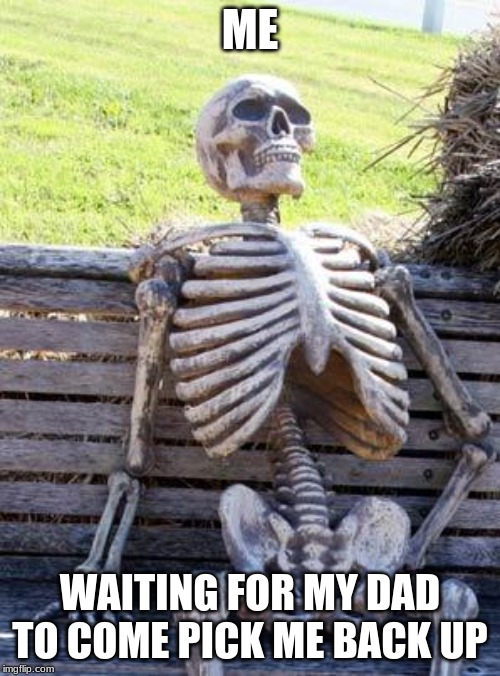 Waiting Skeleton | ME; WAITING FOR MY DAD TO COME PICK ME BACK UP | image tagged in memes,waiting skeleton | made w/ Imgflip meme maker
