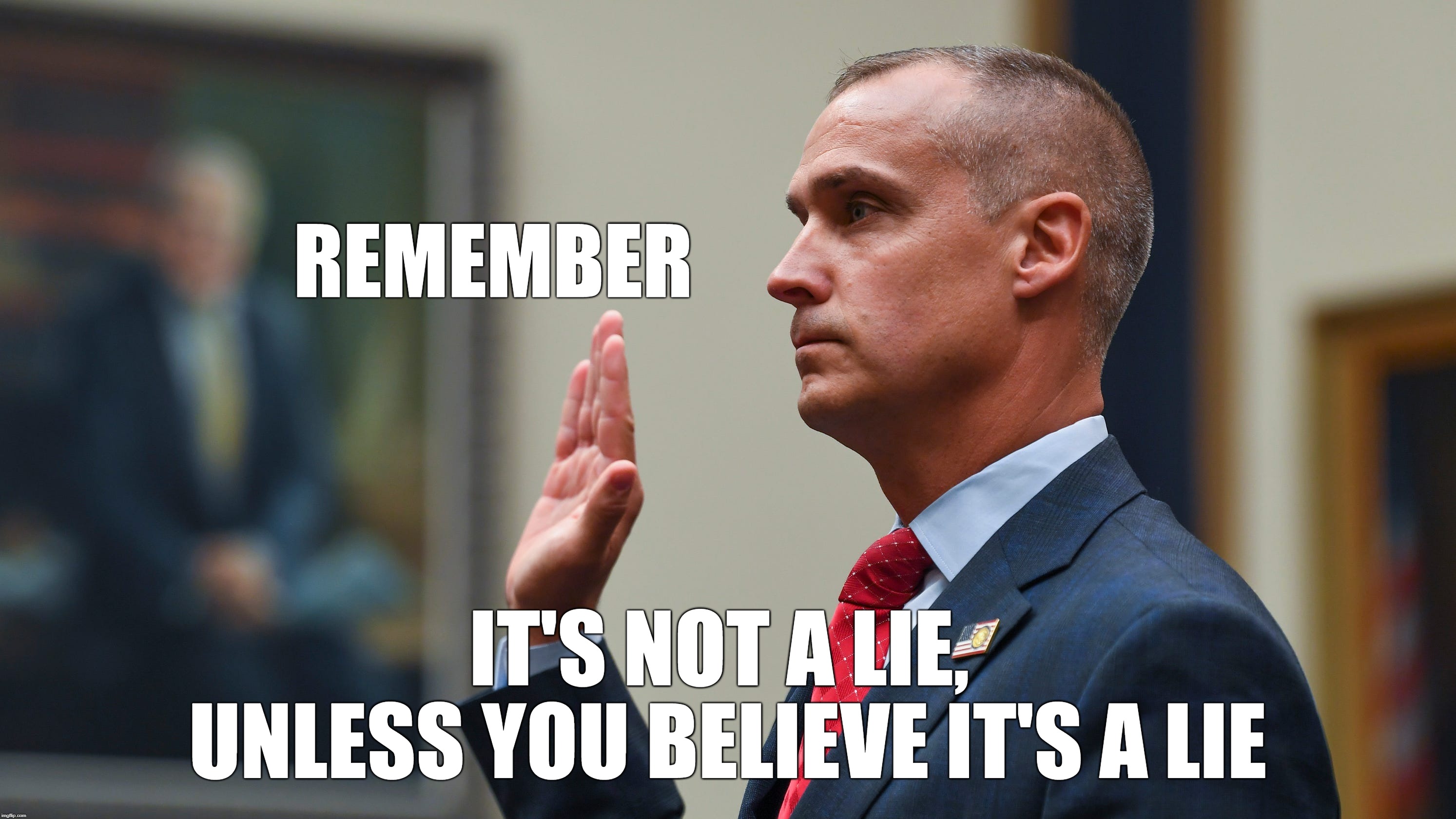 lying to congress | REMEMBER; IT'S NOT A LIE, 
UNLESS YOU BELIEVE IT'S A LIE | image tagged in corey lewandowski,congressessional testimony,lying to congress,trumps obstruction | made w/ Imgflip meme maker