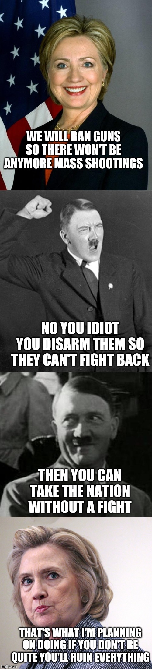 WE WILL BAN GUNS SO THERE WON'T BE ANYMORE MASS SHOOTINGS; NO YOU IDIOT YOU DISARM THEM SO THEY CAN'T FIGHT BACK; THEN YOU CAN TAKE THE NATION WITHOUT A FIGHT; THAT'S WHAT I'M PLANNING ON DOING IF YOU DON'T BE QUITE YOU'LL RUIN EVERYTHING | image tagged in hitler laugh,angry hitler,memes,hillary clinton,hillary clinton pissed | made w/ Imgflip meme maker