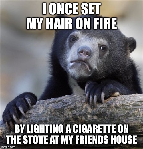 Confession Bear Meme | I ONCE SET MY HAIR ON FIRE BY LIGHTING A CIGARETTE ON THE STOVE AT MY FRIENDS HOUSE | image tagged in memes,confession bear | made w/ Imgflip meme maker