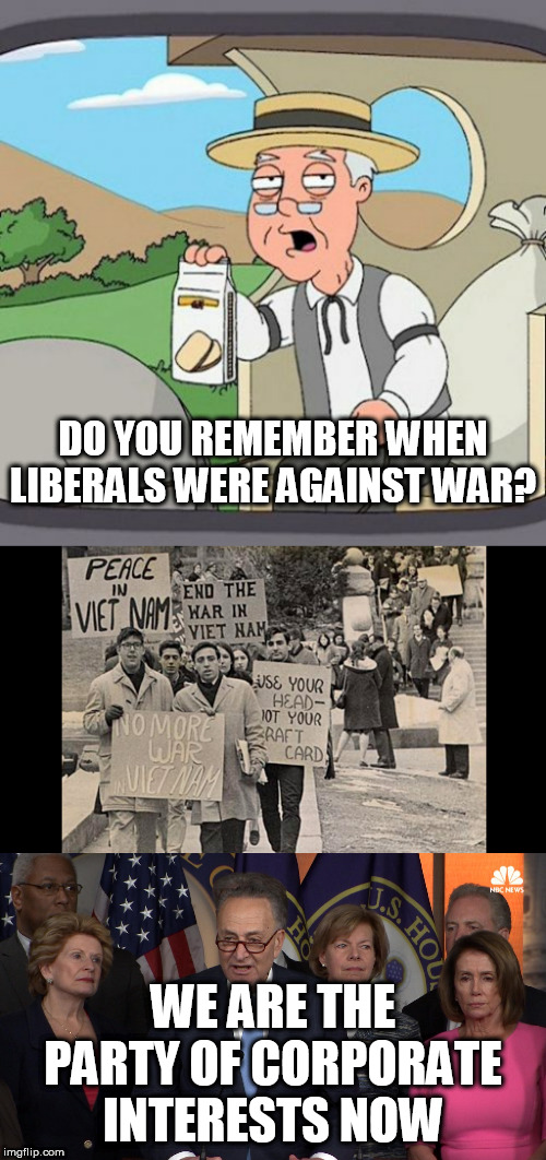 DO YOU REMEMBER WHEN LIBERALS WERE AGAINST WAR? WE ARE THE PARTY OF CORPORATE INTERESTS NOW | image tagged in memes,pepperidge farm remembers,democrat congressmen | made w/ Imgflip meme maker