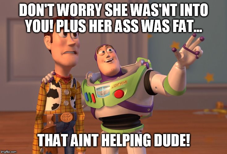 X, X Everywhere Meme | DON'T WORRY SHE WAS'NT INTO YOU! PLUS HER ASS WAS FAT... THAT AINT HELPING DUDE! | image tagged in memes,x x everywhere | made w/ Imgflip meme maker
