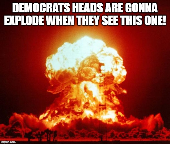 Nuke | DEMOCRATS HEADS ARE GONNA EXPLODE WHEN THEY SEE THIS ONE! | image tagged in nuke | made w/ Imgflip meme maker
