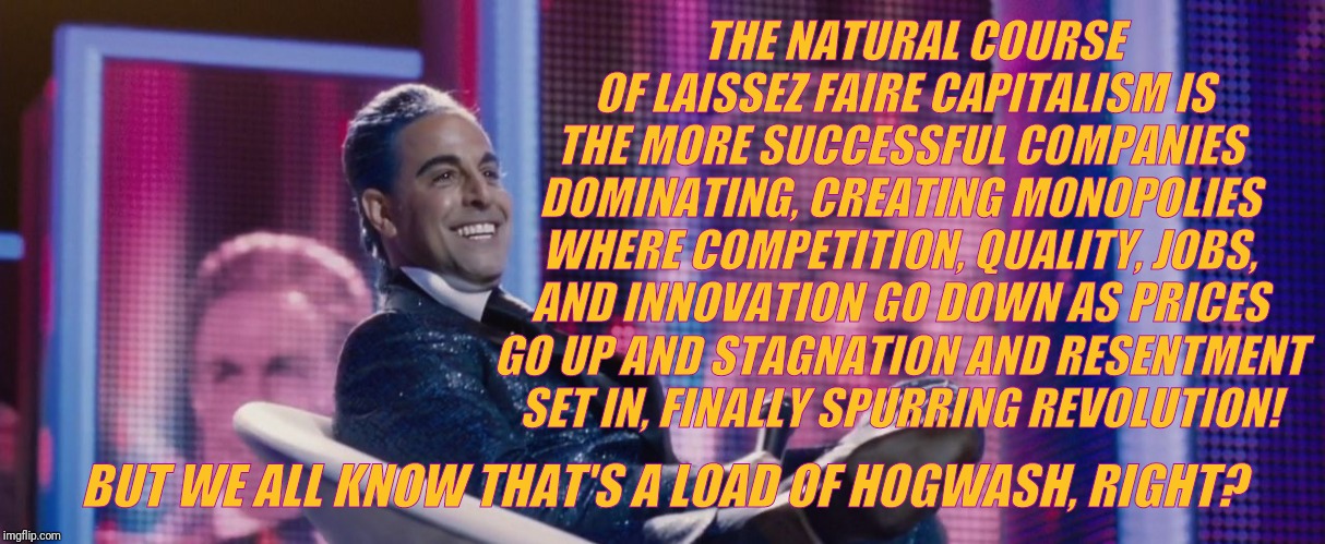 Hunger Games - Caesar Flickerman (Stanley Tucci) | BUT WE ALL KNOW THAT'S A LOAD OF HOGWASH, RIGHT? THE NATURAL COURSE  OF LAISSEZ FAIRE CAPITALISM IS THE MORE SUCCESSFUL COMPANIES DOMINATING | image tagged in hunger games - caesar flickerman stanley tucci | made w/ Imgflip meme maker