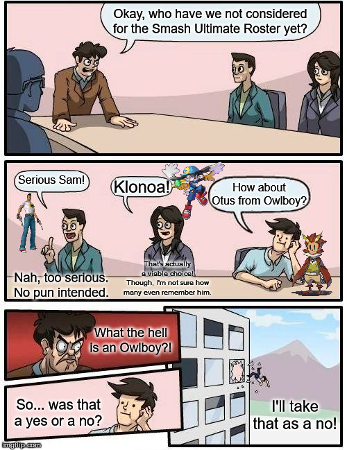 Boardroom Meeting Suggestion | Okay, who have we not considered for the Smash Ultimate Roster yet? Serious Sam! Klonoa! How about Otus from Owlboy? That's actually a viable choice! Though, I'm not sure how many even remember him. Nah, too serious. No pun intended. What the hell is an Owlboy?! So... was that a yes or a no? I'll take that as a no! | image tagged in memes,boardroom meeting suggestion | made w/ Imgflip meme maker