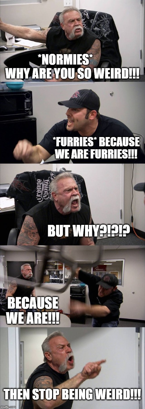American Chopper Argument Meme | *NORMIES*       WHY ARE YOU SO WEIRD!!! *FURRIES* BECAUSE WE ARE FURRIES!!! BUT WHY?!?!? BECAUSE WE ARE!!! THEN STOP BEING WEIRD!!! | image tagged in memes,american chopper argument | made w/ Imgflip meme maker