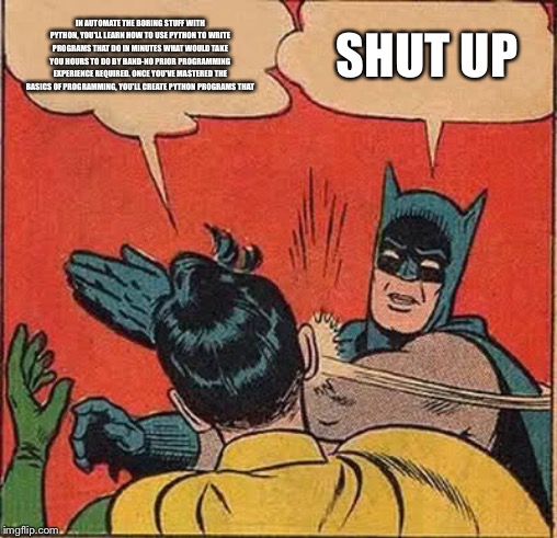 Batman Slapping Robin | IN AUTOMATE THE BORING STUFF WITH PYTHON, YOU'LL LEARN HOW TO USE PYTHON TO WRITE PROGRAMS THAT DO IN MINUTES WHAT WOULD TAKE YOU HOURS TO DO BY HAND-NO PRIOR PROGRAMMING EXPERIENCE REQUIRED. ONCE YOU'VE MASTERED THE BASICS OF PROGRAMMING, YOU'LL CREATE PYTHON PROGRAMS THAT; SHUT UP | image tagged in memes,batman slapping robin | made w/ Imgflip meme maker