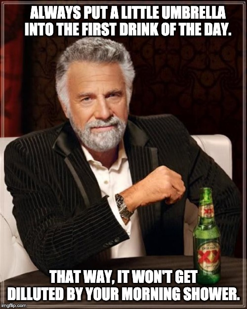 The Most Interesting Man In The World Meme | ALWAYS PUT A LITTLE UMBRELLA INTO THE FIRST DRINK OF THE DAY. THAT WAY, IT WON'T GET DILLUTED BY YOUR MORNING SHOWER. | image tagged in memes,the most interesting man in the world | made w/ Imgflip meme maker