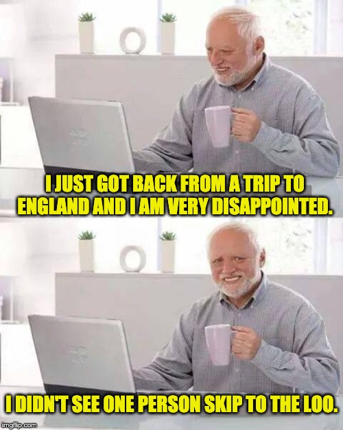 Hide the Pain Harold | I JUST GOT BACK FROM A TRIP TO ENGLAND AND I AM VERY DISAPPOINTED. I DIDN'T SEE ONE PERSON SKIP TO THE LOO. | image tagged in memes,hide the pain harold | made w/ Imgflip meme maker