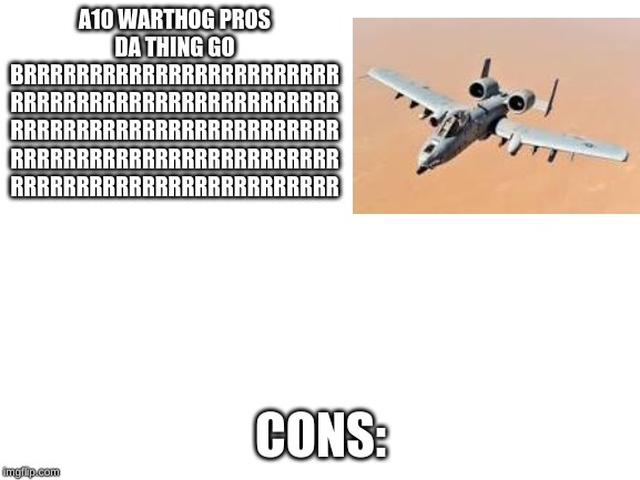 Blank White Template | A10 WARTHOG PROS DA THING GO BRRRRRRRRRRRRRRRRRRRRRRRR
RRRRRRRRRRRRRRRRRRRRRRRRR
RRRRRRRRRRRRRRRRRRRRRRRRR
RRRRRRRRRRRRRRRRRRRRRRRRR
RRRRRRRRRRRRRRRRRRRRRRRRR; CONS: | image tagged in blank white template | made w/ Imgflip meme maker