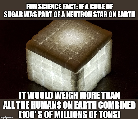 Hard to imagine | FUN SCIENCE FACT: IF A CUBE OF SUGAR WAS PART OF A NEUTRON STAR ON EARTH; IT WOULD WEIGH MORE THAN ALL THE HUMANS ON EARTH COMBINED (100' S OF MILLIONS OF TONS) | image tagged in memes,fun,science | made w/ Imgflip meme maker
