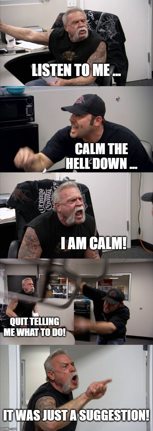 American Chopper Argument | LISTEN TO ME ... CALM THE HELL DOWN ... I AM CALM! QUIT TELLING ME WHAT TO DO! IT WAS JUST A SUGGESTION! | image tagged in memes,american chopper argument | made w/ Imgflip meme maker