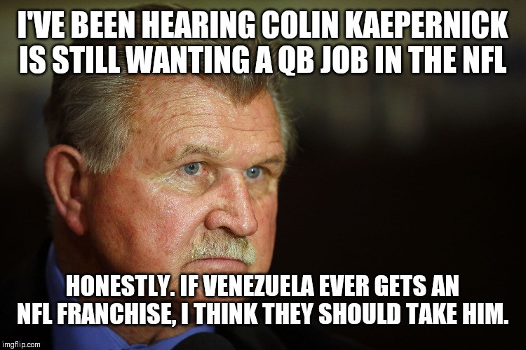 MIke Ditka | I'VE BEEN HEARING COLIN KAEPERNICK IS STILL WANTING A QB JOB IN THE NFL; HONESTLY. IF VENEZUELA EVER GETS AN NFL FRANCHISE, I THINK THEY SHOULD TAKE HIM. | image tagged in mike ditka | made w/ Imgflip meme maker