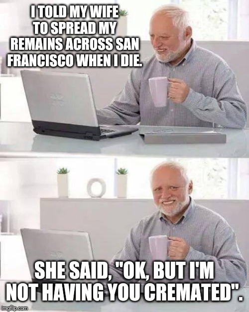 Hide the Pain Harold | I TOLD MY WIFE TO SPREAD MY REMAINS ACROSS SAN FRANCISCO WHEN I DIE. SHE SAID, "OK, BUT I'M NOT HAVING YOU CREMATED". | image tagged in memes,hide the pain harold,funny,funny memes | made w/ Imgflip meme maker