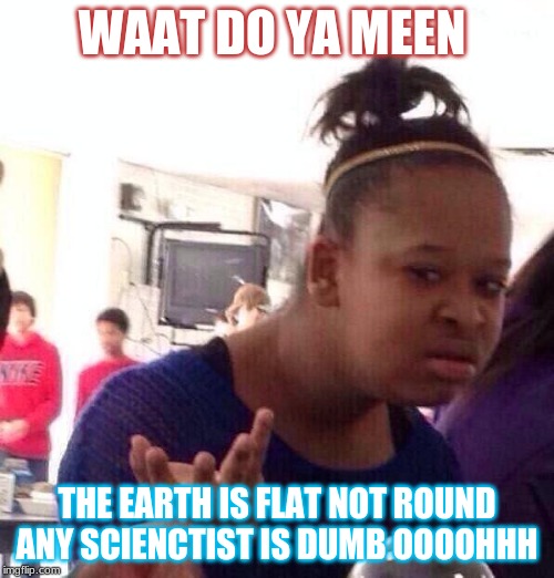 Black Girl Wat Meme | WAAT DO YA MEEN; THE EARTH IS FLAT NOT ROUND ANY SCIENCTIST IS DUMB OOOOHHH | image tagged in memes,black girl wat | made w/ Imgflip meme maker