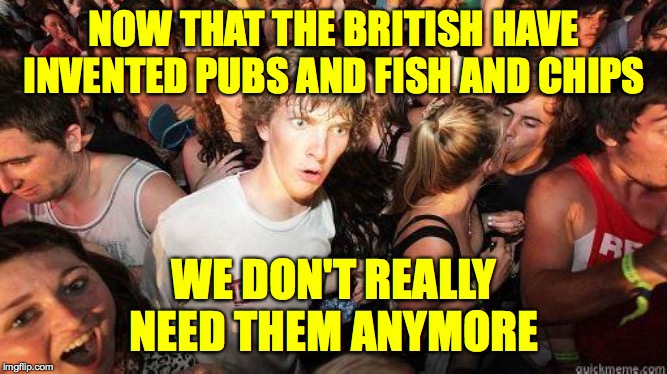 Roast Ricardo and all things British. September 16th-22nd | NOW THAT THE BRITISH HAVE INVENTED PUBS AND FISH AND CHIPS; WE DON'T REALLY NEED THEM ANYMORE | image tagged in sudden realization,memes,roast ricardo week,british stuff | made w/ Imgflip meme maker