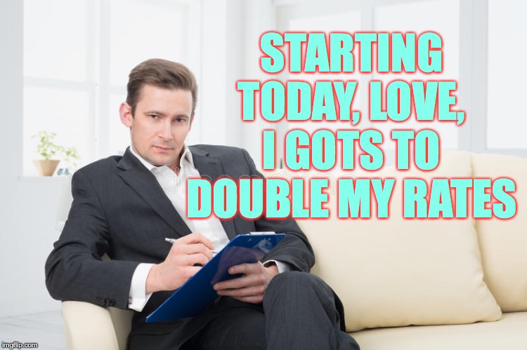 therapist | STARTING TODAY, LOVE, I GOTS TO DOUBLE MY RATES | image tagged in therapist | made w/ Imgflip meme maker