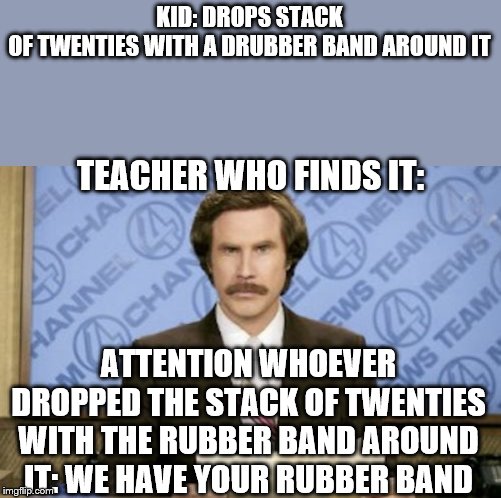 The school is cruel to rich children | KID: DROPS STACK OF TWENTIES WITH A DRUBBER BAND AROUND IT; TEACHER WHO FINDS IT:; ATTENTION WHOEVER DROPPED THE STACK OF TWENTIES WITH THE RUBBER BAND AROUND IT: WE HAVE YOUR RUBBER BAND | image tagged in memes,ron burgundy,rubber band,money,school | made w/ Imgflip meme maker