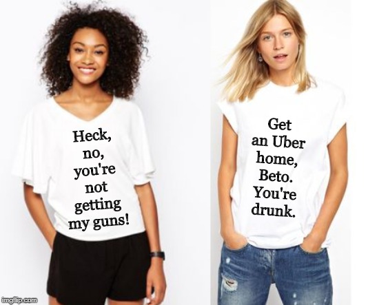 New T-shirts for this Fall! *not really* | Heck, no, you're not getting my guns! Get an Uber home, Beto. You're drunk. | image tagged in beto,guns,2nd amendment,memes,t shirts,women | made w/ Imgflip meme maker