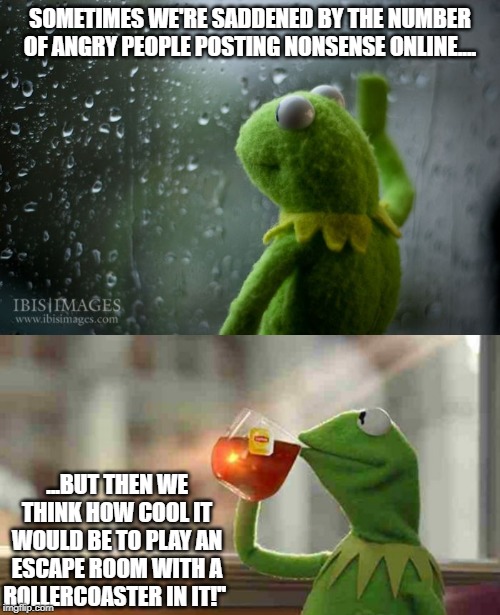 SOMETIMES WE'RE SADDENED BY THE NUMBER OF ANGRY PEOPLE POSTING NONSENSE ONLINE.... ...BUT THEN WE THINK HOW COOL IT WOULD BE TO PLAY AN ESCAPE ROOM WITH A ROLLERCOASTER IN IT!'' | image tagged in kermit sipping tea,kermit window | made w/ Imgflip meme maker