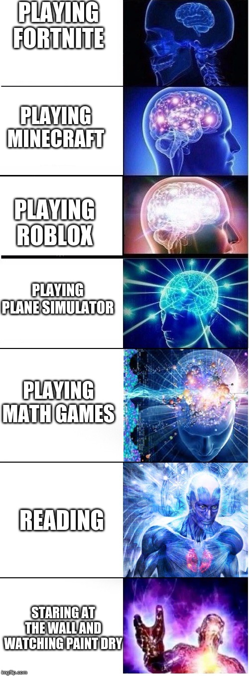 Expanding brain extended 2 | PLAYING FORTNITE; PLAYING MINECRAFT; PLAYING ROBLOX; PLAYING PLANE SIMULATOR; PLAYING MATH GAMES; READING; STARING AT THE WALL AND WATCHING PAINT DRY | image tagged in expanding brain extended 2,video games,games,fortnite,minecraft,roblox | made w/ Imgflip meme maker