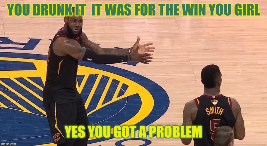 Lebron JR Smith NBA Finals 2018 | YOU DRUNK IT  IT WAS FOR THE WIN YOU GIRL; YES YOU GOT A PROBLEM | image tagged in lebron jr smith nba finals 2018 | made w/ Imgflip meme maker