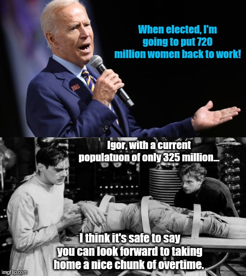 Biden's latest promise | When elected, I'm going to put 720 million women back to work! Igor, with a current populatuon of only 325 million... I think it's safe to say you can look forward to taking home a nice chunk of overtime. | image tagged in joe biden,biden gaffe,ignorance,resurrection,dr frankenstein,igor | made w/ Imgflip meme maker