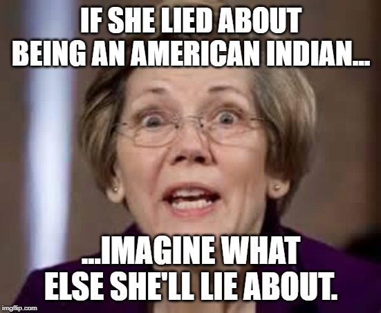 Warren | IF SHE LIED ABOUT BEING AN AMERICAN INDIAN... ...IMAGINE WHAT ELSE SHE'LL LIE ABOUT. | image tagged in full retard senator elizabeth warren,elizabeth warren,warren | made w/ Imgflip meme maker