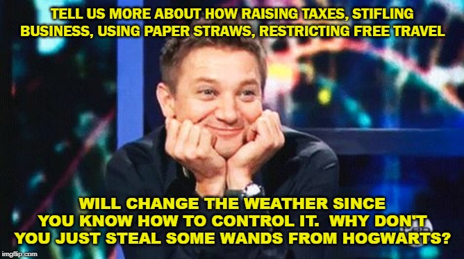 tell me more | TELL US MORE ABOUT HOW RAISING TAXES, STIFLING BUSINESS, USING PAPER STRAWS, RESTRICTING FREE TRAVEL; WILL CHANGE THE WEATHER SINCE YOU KNOW HOW TO CONTROL IT.  WHY DON'T YOU JUST STEAL SOME WANDS FROM HOGWARTS? | image tagged in tell me more | made w/ Imgflip meme maker